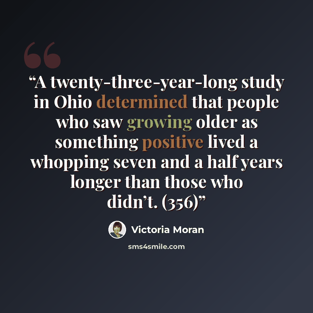 “A twenty-three-year-long study in Ohio determined that people who saw growing older as something positive lived a whopping seven and a half years longer than those who didn’t. (356)” quote by Victoria Moran