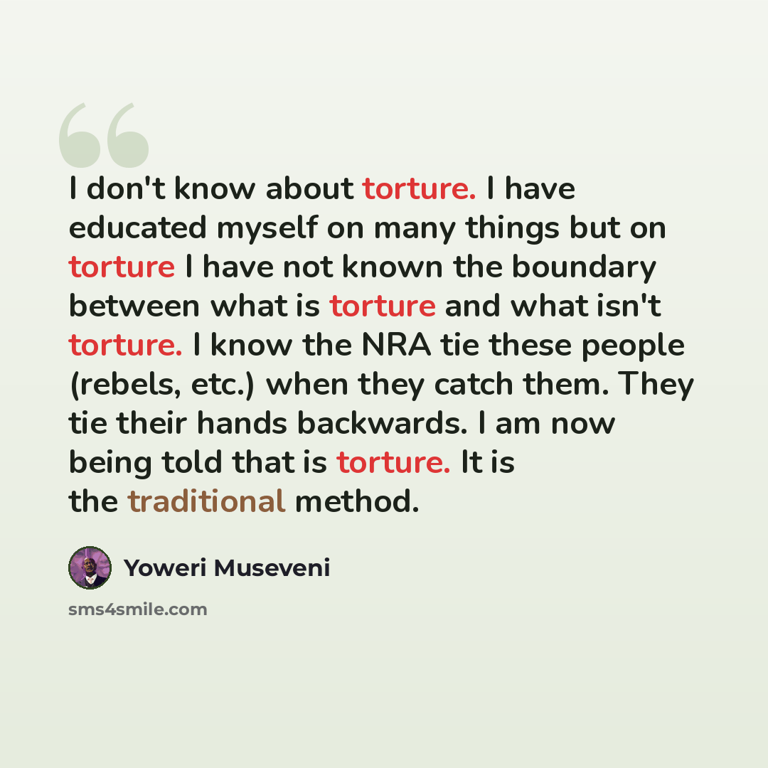 “I don't know about torture. I have educated myself on many things but on torture I have not known the boundary between what is torture and what isn't torture. I know the NRA tie these people (rebels, etc.) when they catch them. They tie their hands backwards. I am now being told that is torture…” quote by Yoweri Museveni