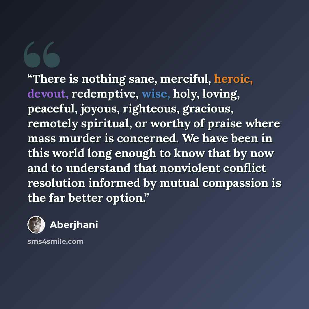 “There is nothing sane, merciful, heroic, devout, redemptive, wise, holy, loving, peaceful, joyous, righteous, gracious, remotely spiritual, or worthy of praise where mass murder is concerned. We have been in this world long enough to know that by now and to understand that nonviolent conflict…” quote by Aberjhani