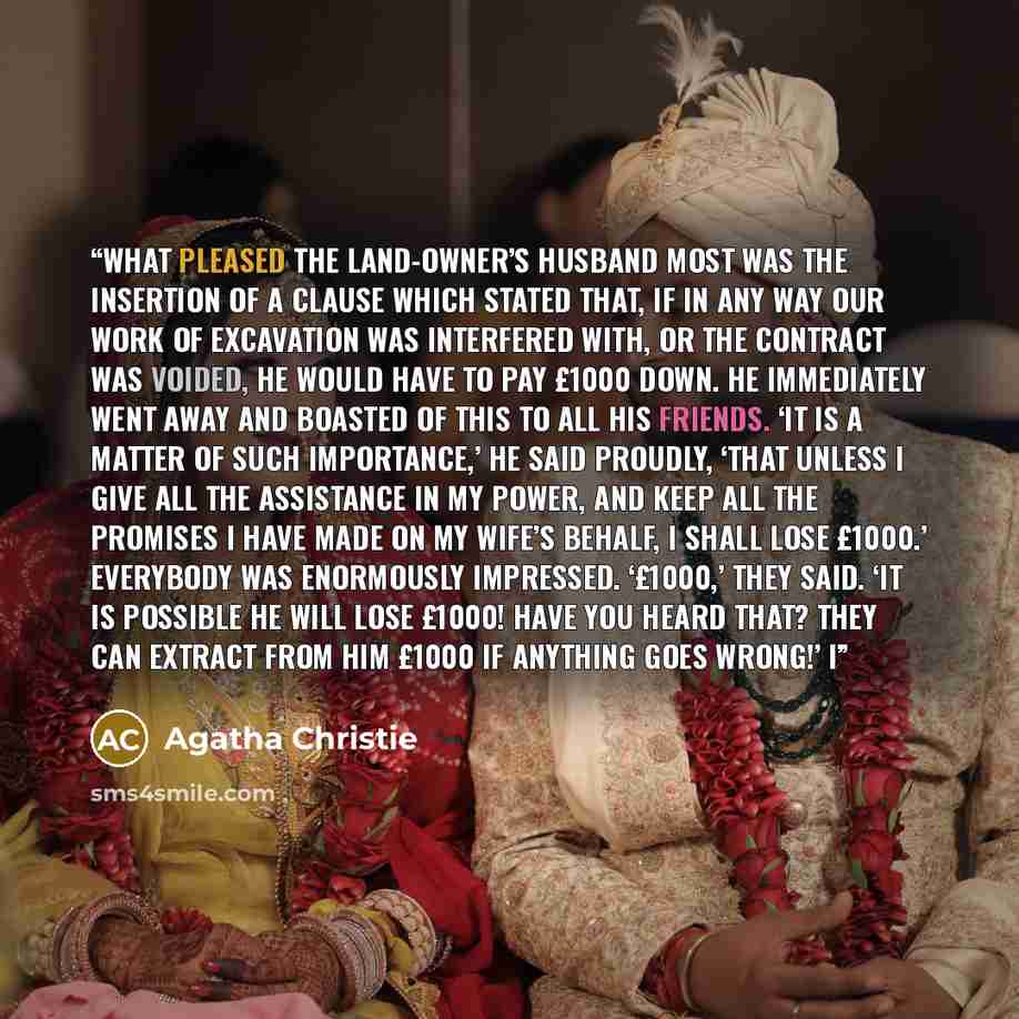 “What pleased the land-owner’s husband most was the insertion of a clause which stated that, if in any way our work of excavation was interfered with, or the contract was voided, he would have to pay £1000 down. He immediately went away and boasted of this to all his friends. ‘It is a matter of…” quote by Agatha Christie