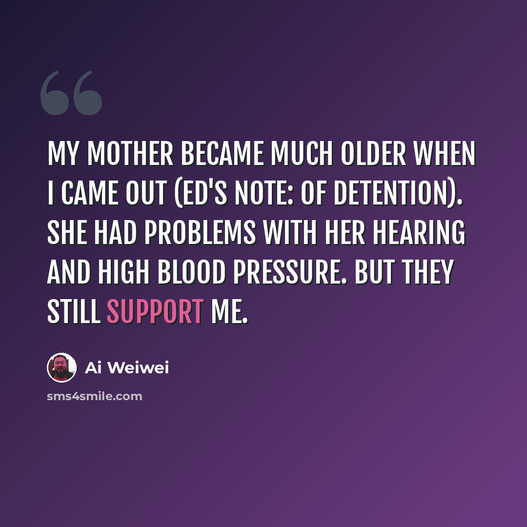 “My mother became much older when I came out (ed's note: of detention). She had problems with her hearing and high blood pressure. But they still support me.” quote by Ai Weiwei
