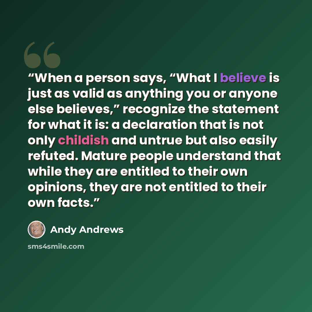 “When a person says, “What I believe is just as valid as anything you or anyone else believes,” recognize the statement for what it is: a declaration that is not only childish and untrue but also easily refuted. Mature people understand that while they are entitled to their own opinions, they are…” quote by Andy Andrews