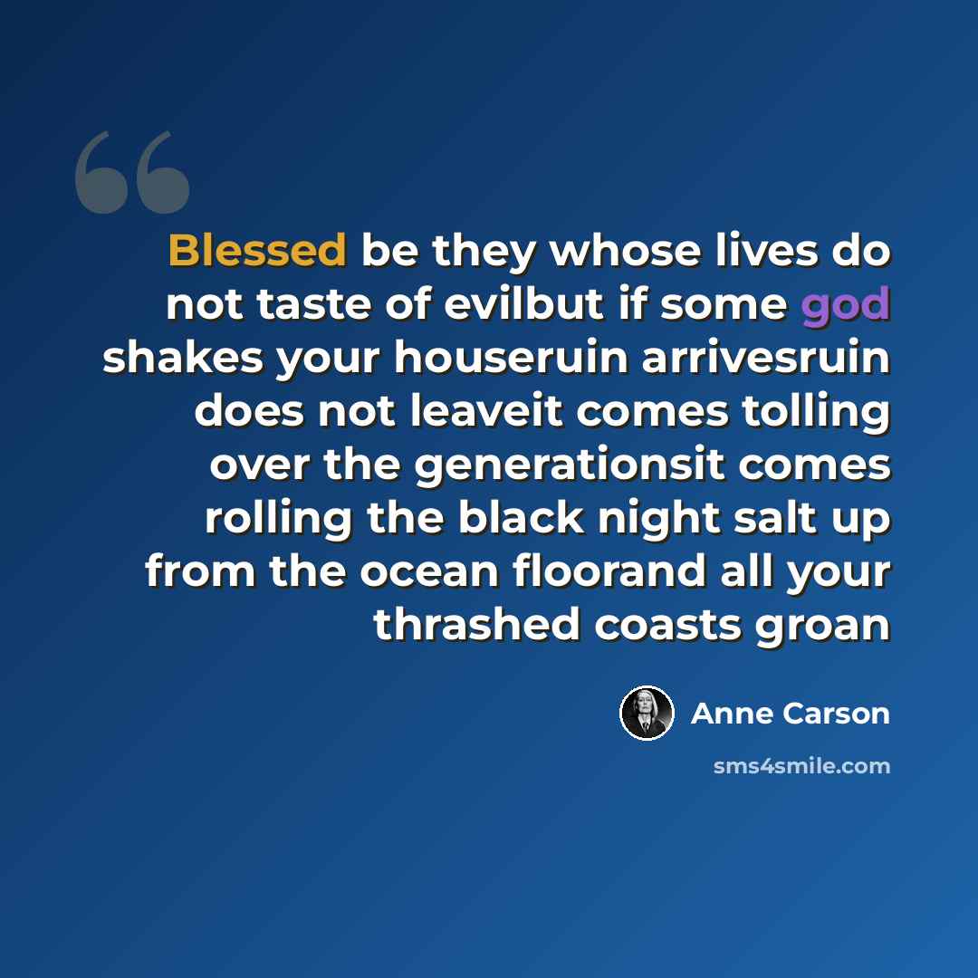 “Blessed be they whose lives do not taste of evilbut if some god shakes your houseruin arrivesruin does not leaveit comes tolling over the generationsit comes rolling the black night salt up from the ocean floorand all your thrashed coasts groan” quote by Anne Carson