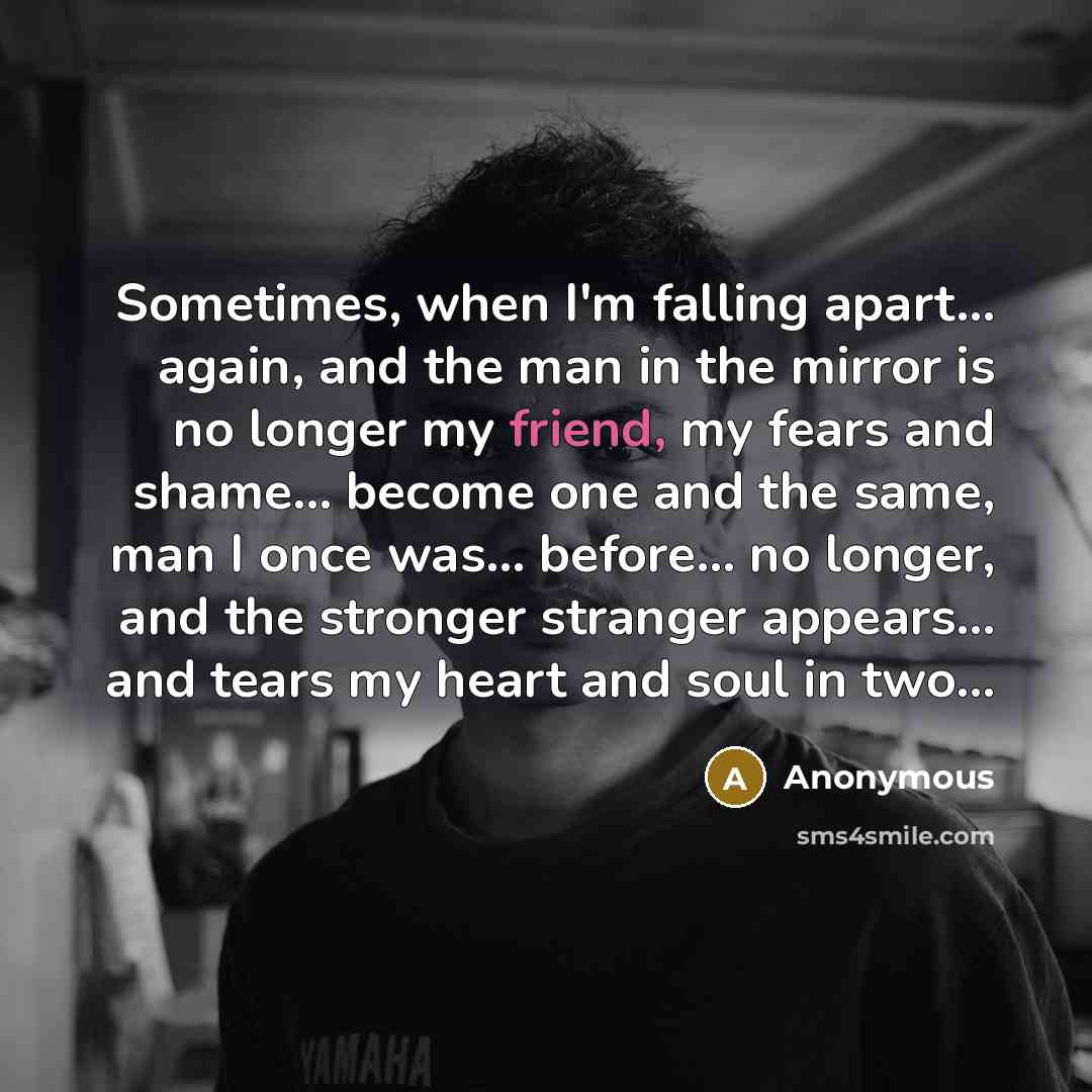 “Sometimes, when I'm falling apart... again, and the man in the mirror is no longer my friend, my fears and shame... become one and the same, man I once was... before… no longer, and the stronger stranger appears... and tears my heart and soul in two...” quote by Anonymous