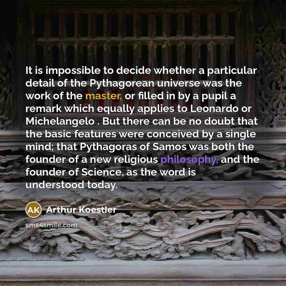 “It is impossible to decide whether a particular detail of the Pythagorean universe was the work of the master, or filled in by a pupil a remark which equally applies to Leonardo or Michelangelo . But there can be no doubt that the basic features were conceived by a single mind; that Pythagoras of…” quote by Arthur Koestler
