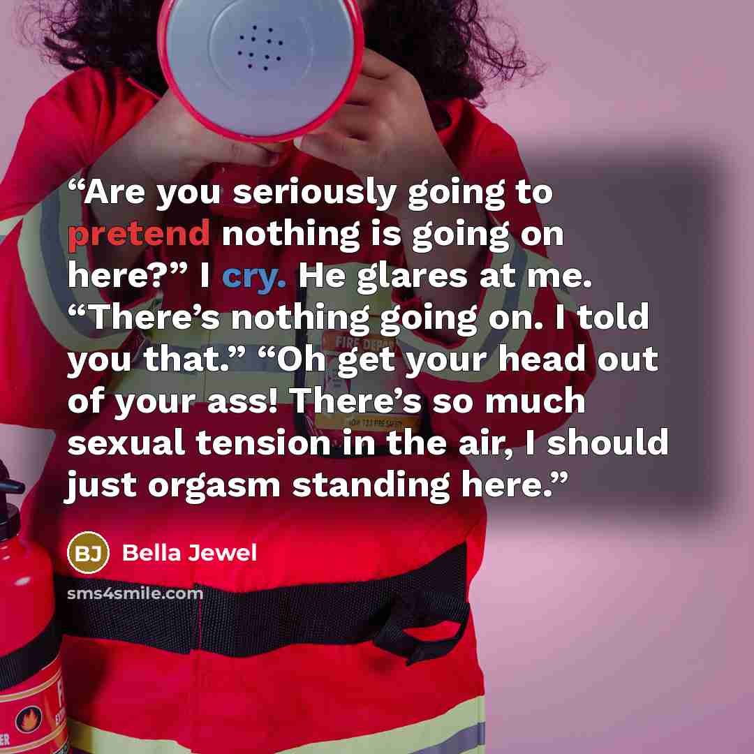 “Are you seriously going to pretend nothing is going on here?” I cry. He glares at me. “There’s nothing going on. I told you that.” “Oh get your head out of your ass! There’s so much sexual tension in the air, I should just orgasm standing here.” quote by Bella Jewel