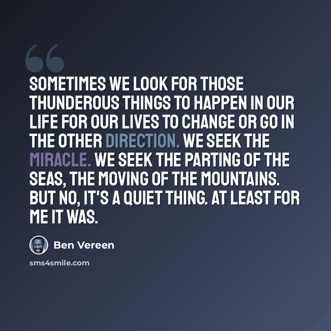 “Sometimes we look for those thunderous things to happen in our life for our lives to change or go in the other direction. We seek the miracle. We seek the parting of the seas, the moving of the mountains. But no, it's a quiet thing. At least for me it was.” quote by Ben Vereen
