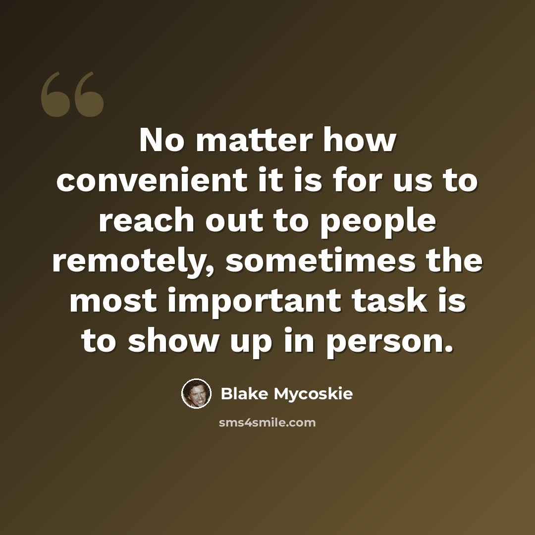 “No matter how convenient it is for us to reach out to people remotely, sometimes the most important task is to show up in person.” quote by Blake Mycoskie