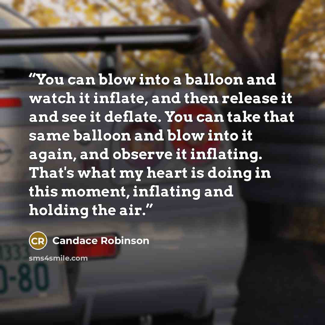“You can blow into a balloon and watch it inflate, and then release it and see it deflate. You can take that same balloon and blow into it again, and observe it inflating. That's what my heart is doing in this moment, inflating and holding the air.” quote by Candace Robinson