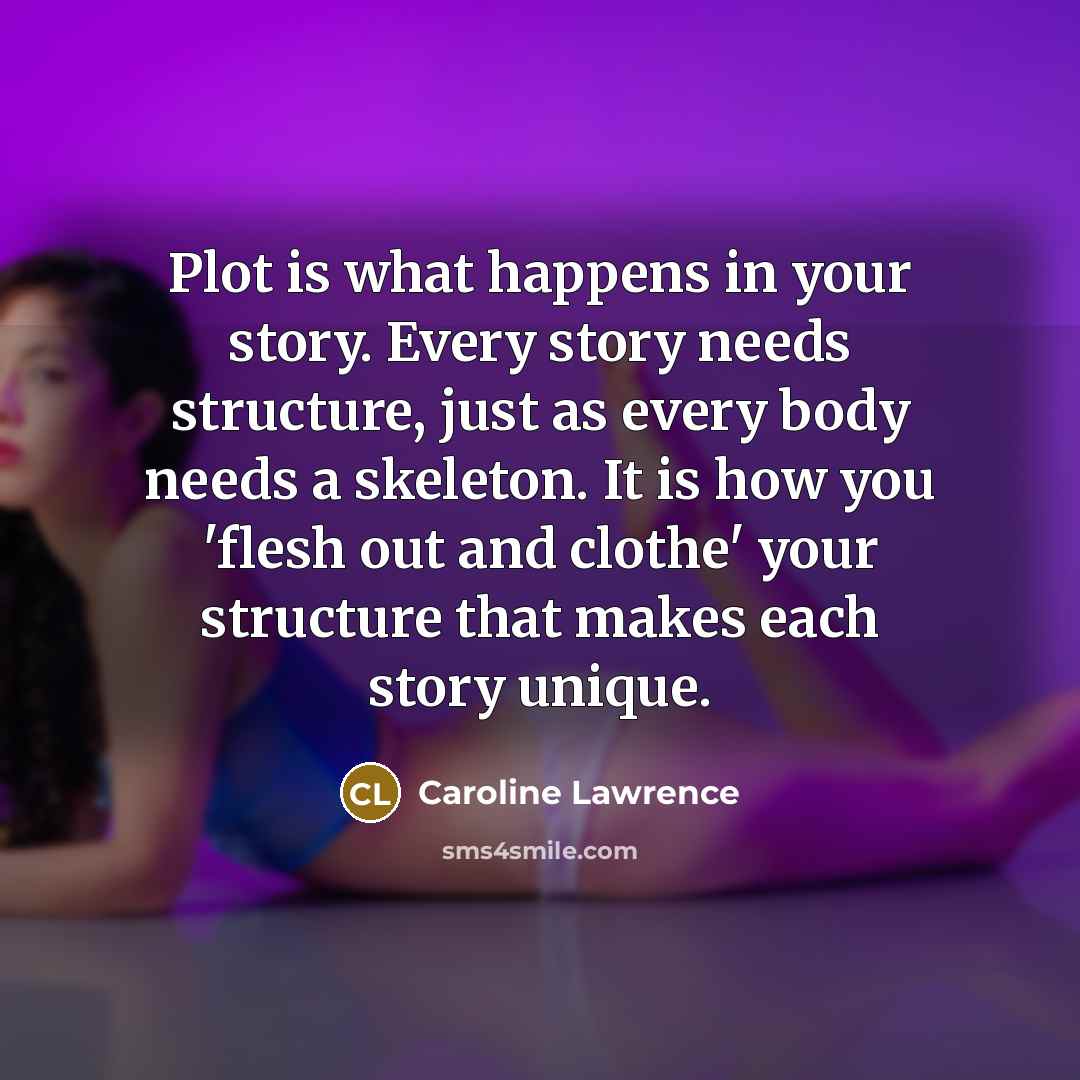 “Plot is what happens in your story. Every story needs structure, just as every body needs a skeleton. It is how you 'flesh out and clothe' your structure that makes each story unique.” quote by Caroline Lawrence