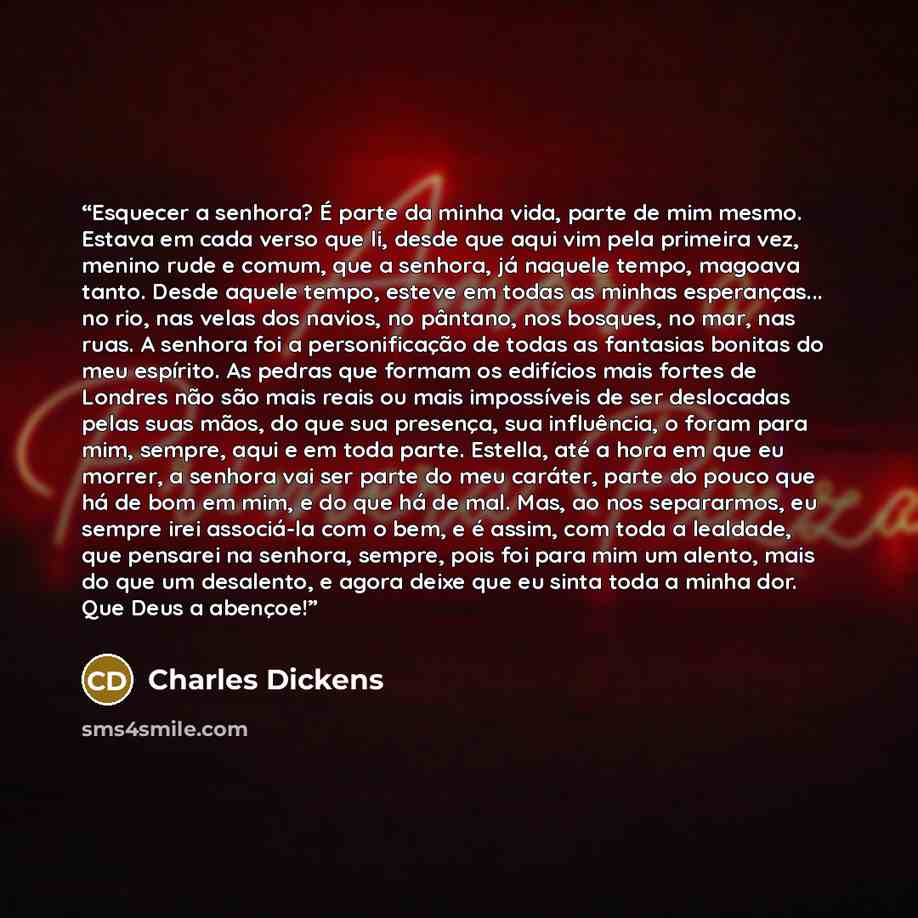 “Esquecer a senhora? É parte da minha vida, parte de mim mesmo. Estava em cada verso que li, desde que aqui vim pela primeira vez, menino rude e comum, que a senhora, já naquele tempo, magoava tanto. Desde aquele tempo, esteve em todas as minhas esperanças... no rio, nas velas dos navios, no…” quote by Charles Dickens