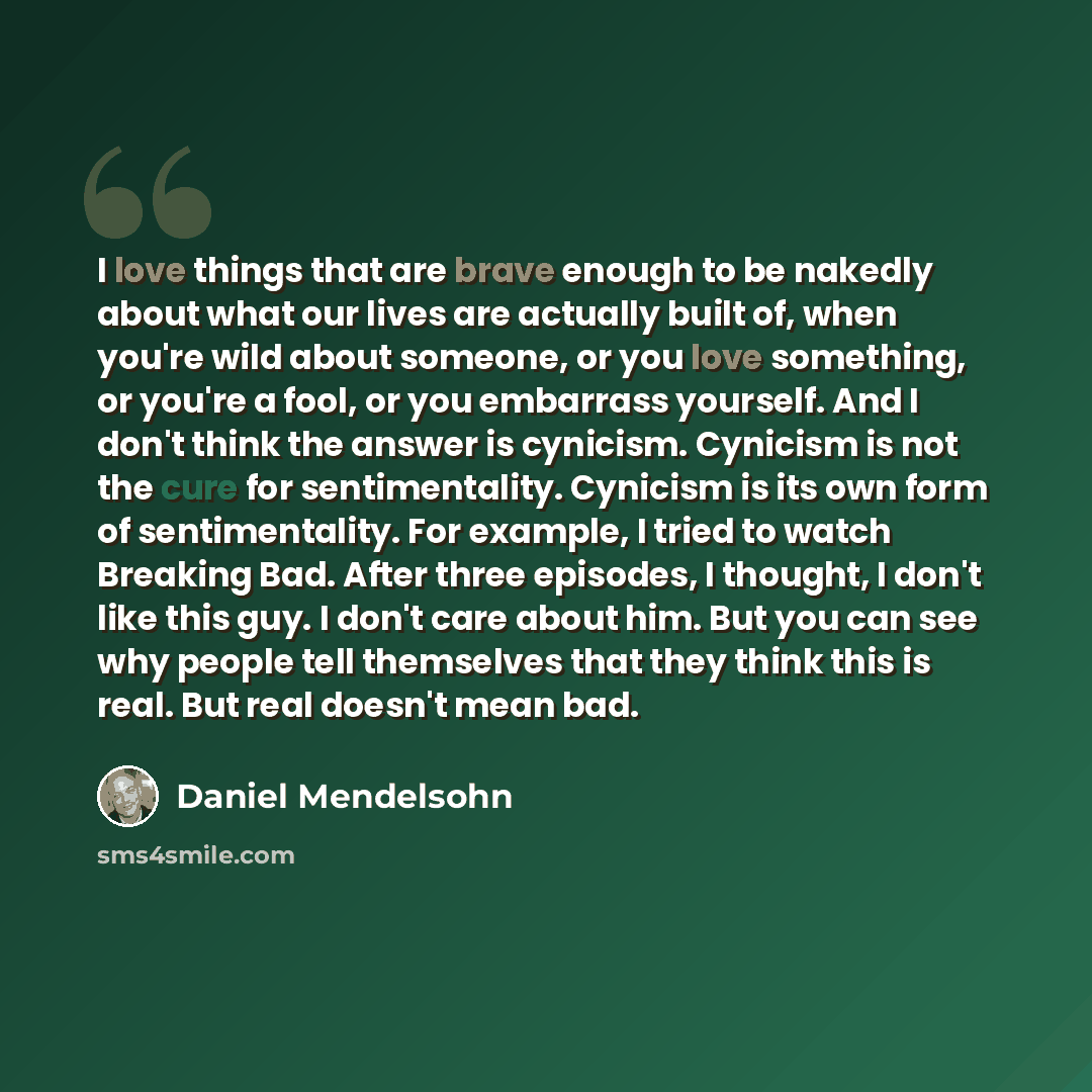 “I love things that are brave enough to be nakedly about what our lives are actually built of, when you're wild about someone, or you love something, or you're a fool, or you embarrass yourself. And I don't think the answer is cynicism. Cynicism is not the cure for sentimentality. Cynicism is its…” quote by Daniel Mendelsohn