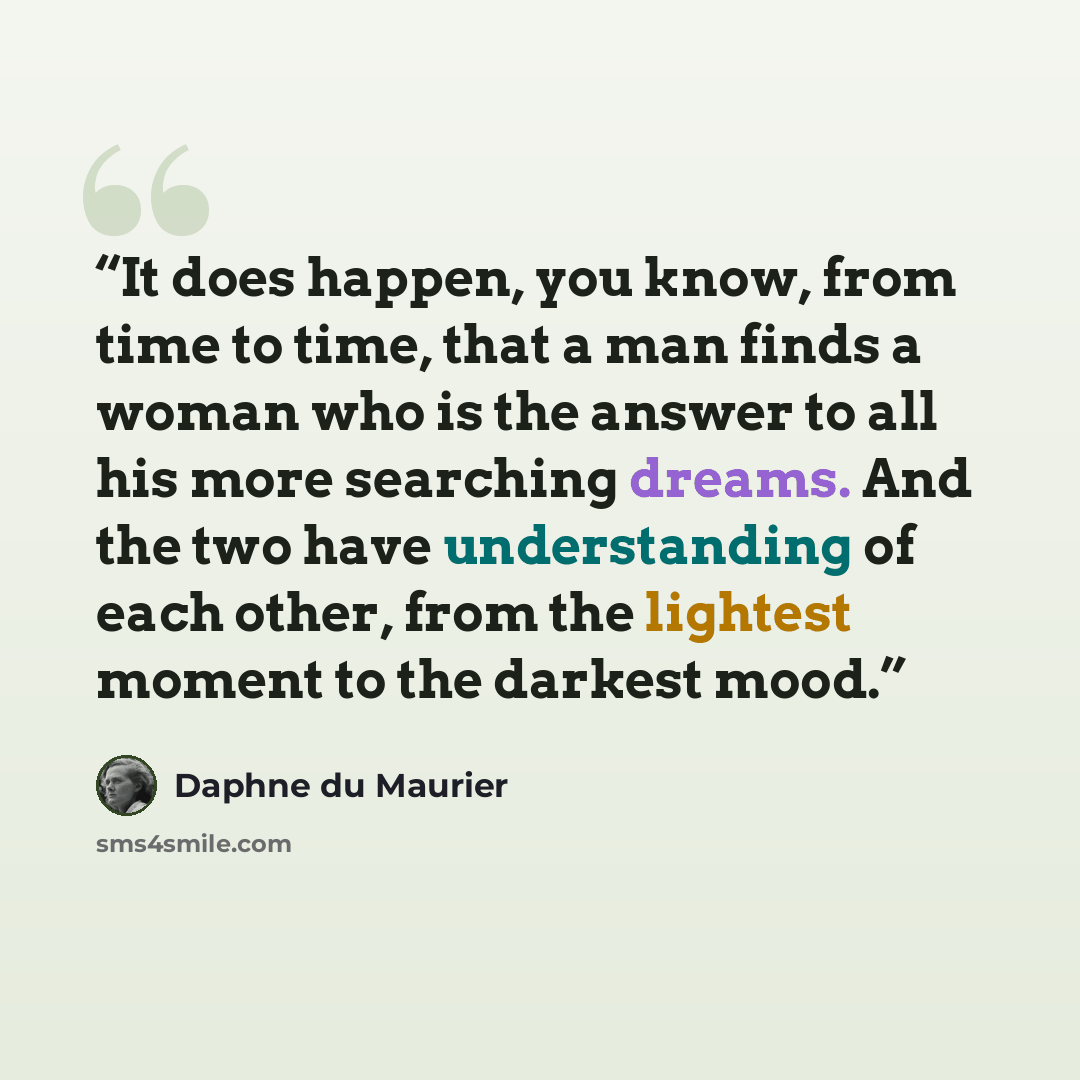 “It does happen, you know, from time to time, that a man finds a woman who is the answer to all his more searching dreams. And the two have understanding of each other, from the lightest moment to the darkest mood.” quote by Daphne du Maurier