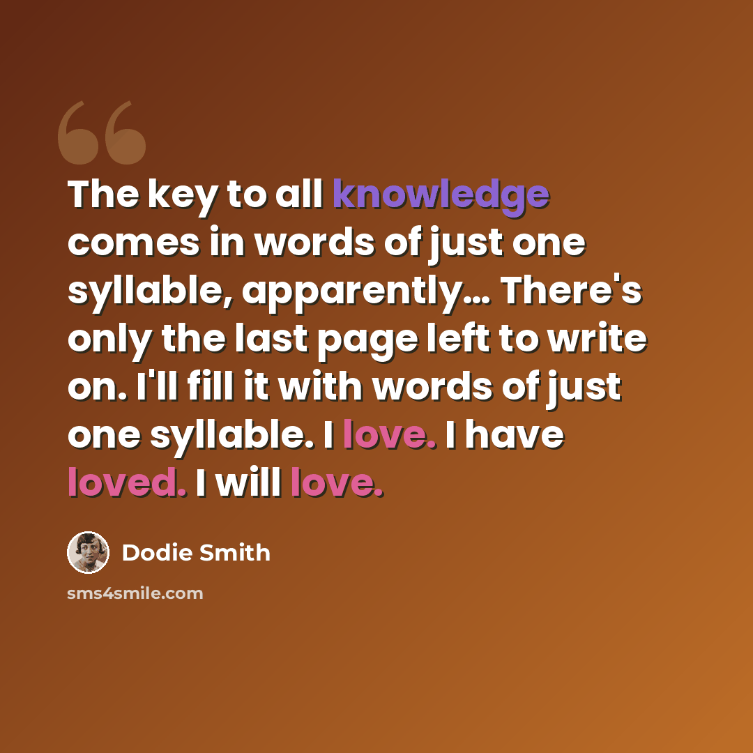 “The key to all knowledge comes in words of just one syllable, apparently… There's only the last page left to write on. I'll fill it with words of just one syllable. I love. I have loved. I will love.” quote by Dodie Smith