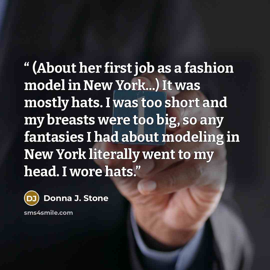 “(About her first job as a fashion model in New York...) It was mostly hats. I was too short and my breasts were too big, so any fantasies I had about modeling in New York literally went to my head. I wore hats.” quote by Donna J. Stone