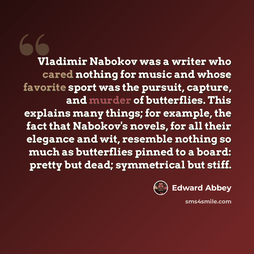 “Vladimir Nabokov was a writer who cared nothing for music and whose favorite sport was the pursuit, capture, and murder of butterflies. This explains many things; for example, the fact that Nabokov's novels, for all their elegance and wit, resemble nothing so much as butterflies pinned to a board…” quote by Edward Abbey