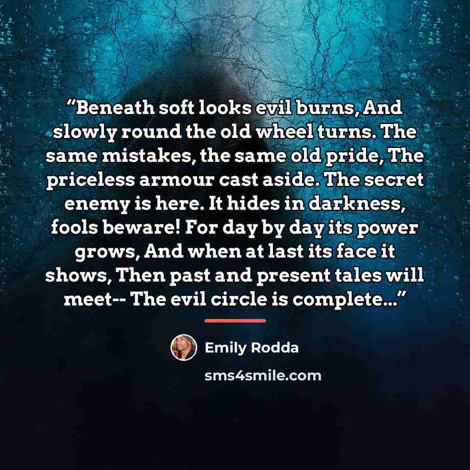 “Beneath soft looks evil burns, And slowly round the old wheel turns. The same mistakes, the same old pride, The priceless armour cast aside. The secret enemy is here. It hides in darkness, fools beware! For day by day its power grows, And when at last its face it shows, Then past and present tales…” quote by Emily Rodda