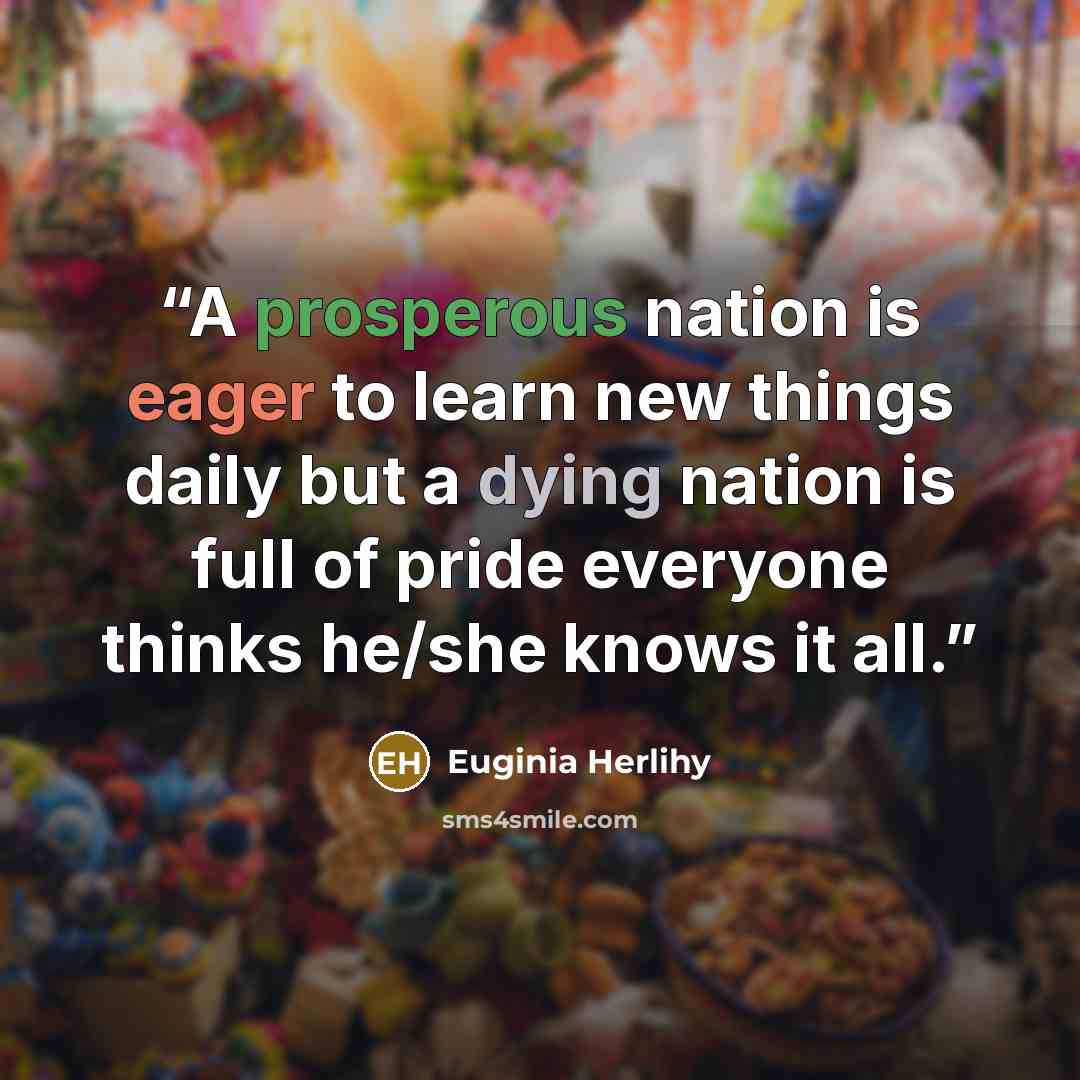 “A prosperous nation is eager to learn new things daily but a dying nation is full of pride everyone thinks he/she knows it all.” quote by Euginia Herlihy