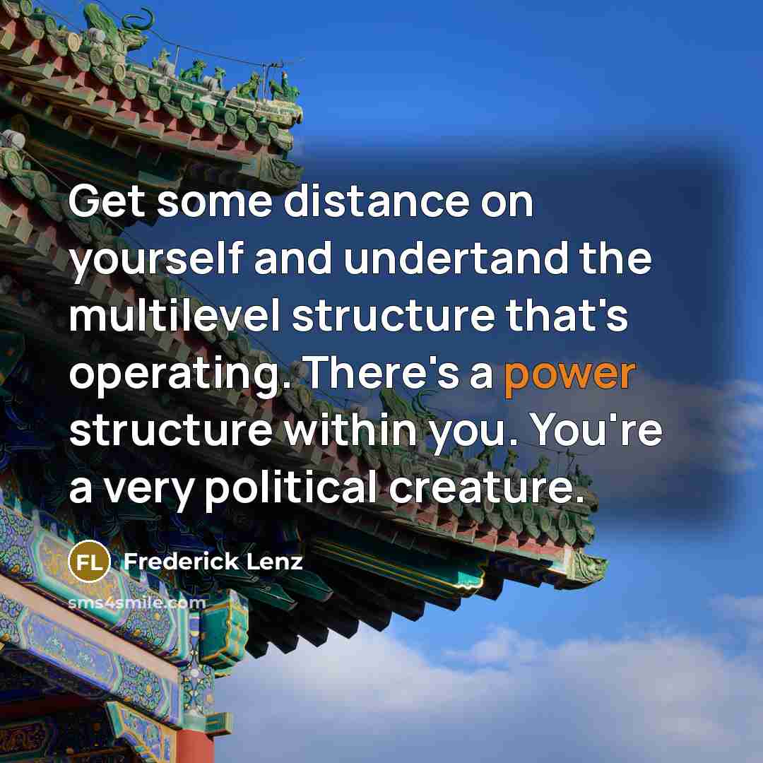 “Get some distance on yourself and undertand the multilevel structure that's operating. There's a power structure within you. You're a very political creature.” quote by Frederick Lenz