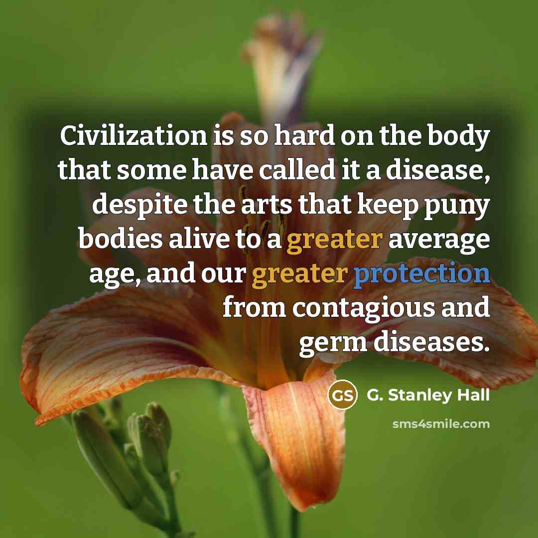 “Civilization is so hard on the body that some have called it a disease, despite the arts that keep puny bodies alive to a greater average age, and our greater protection from contagious and germ diseases.” quote by G. Stanley Hall