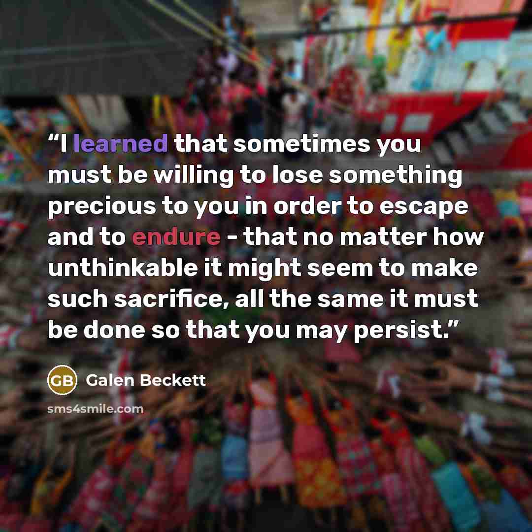 “I learned that sometimes you must be willing to lose something precious to you in order to escape and to endure - that no matter how unthinkable it might seem to make such sacrifice, all the same it must be done so that you may persist.” quote by Galen Beckett