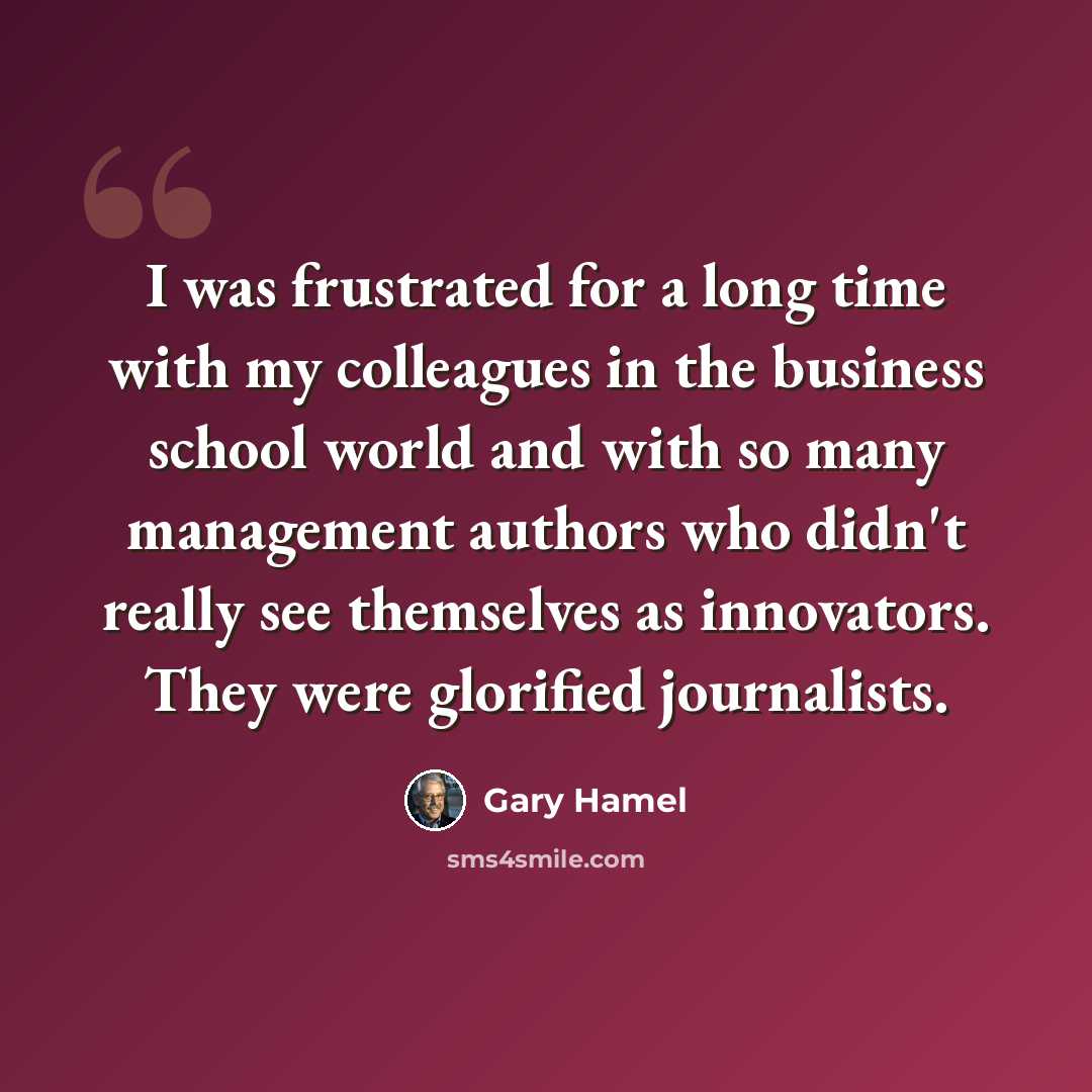 “I was frustrated for a long time with my colleagues in the business school world and with so many management authors who didn't really see themselves as innovators. They were glorified journalists.” quote by Gary Hamel
