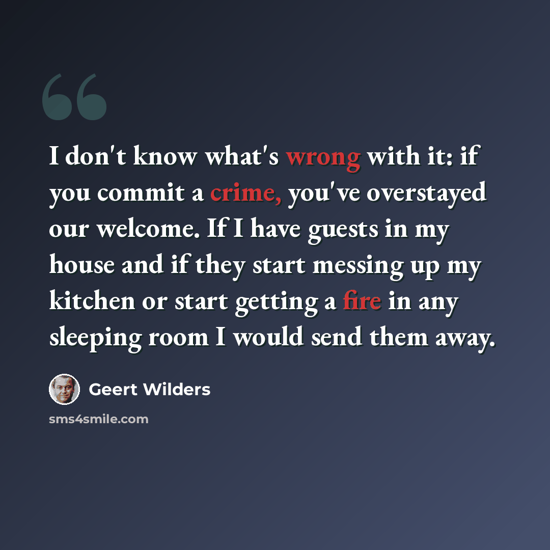 “I don't know what's wrong with it: if you commit a crime, you've overstayed our welcome. If I have guests in my house and if they start messing up my kitchen or start getting a fire in any sleeping room I would send them away.” quote by Geert Wilders