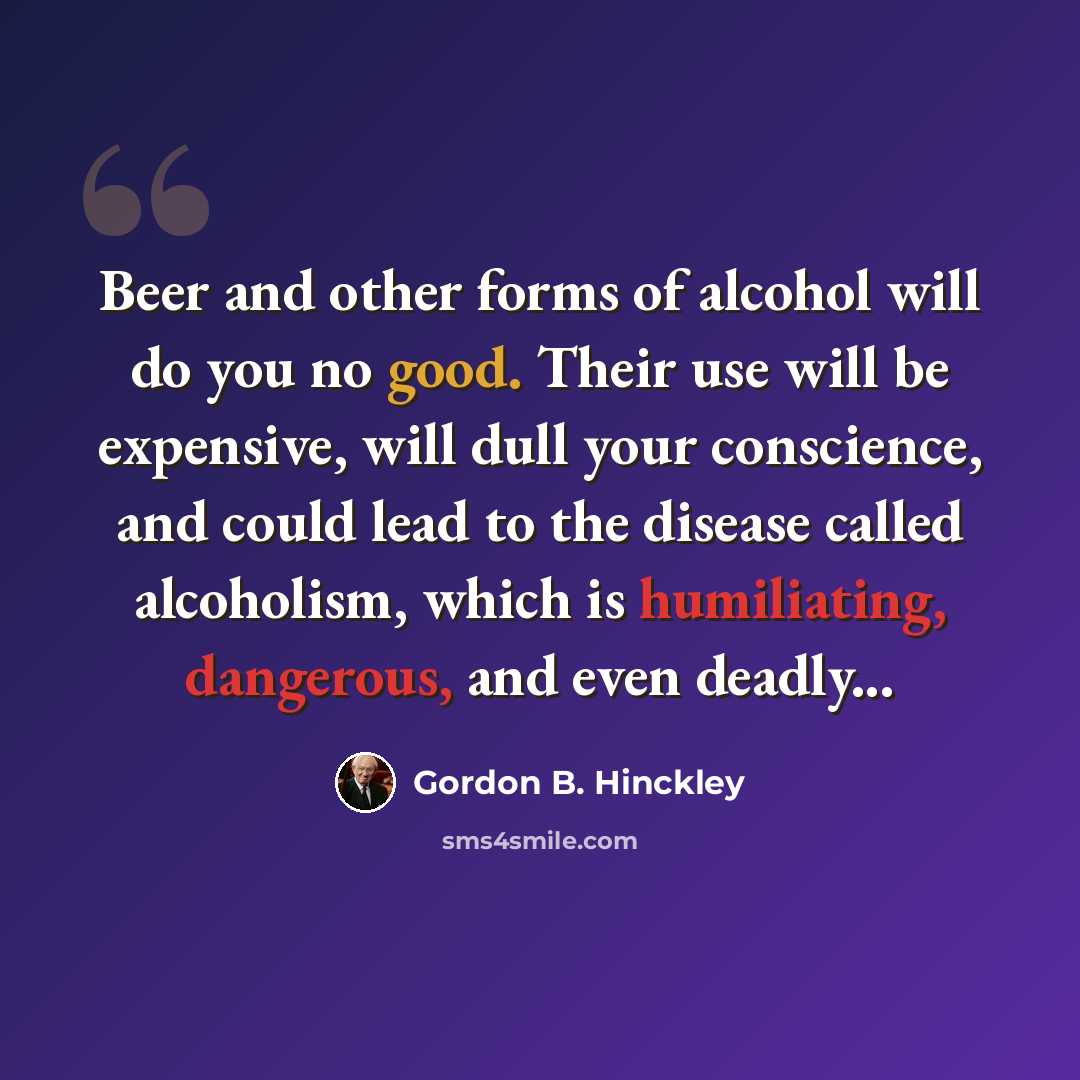 “Beer and other forms of alcohol will do you no good. Their use will be expensive, will dull your conscience, and could lead to the disease called alcoholism, which is humiliating, dangerous, and even deadly...” quote by Gordon B. Hinckley