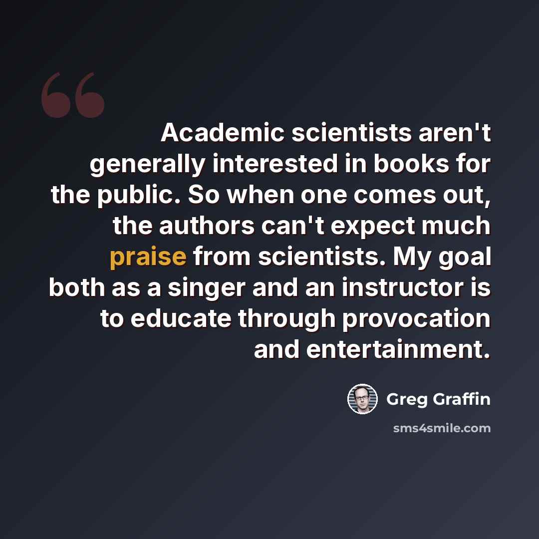 “Academic scientists aren't generally interested in books for the public. So when one comes out, the authors can't expect much praise from scientists. My goal both as a singer and an instructor is to educate through provocation and entertainment.” quote by Greg Graffin
