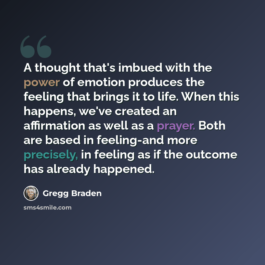 “A thought that's imbued with the power of emotion produces the feeling that brings it to life. When this happens, we've created an affirmation as well as a prayer. Both are based in feeling-and more precisely, in feeling as if the outcome has already happened.” quote by Gregg Braden