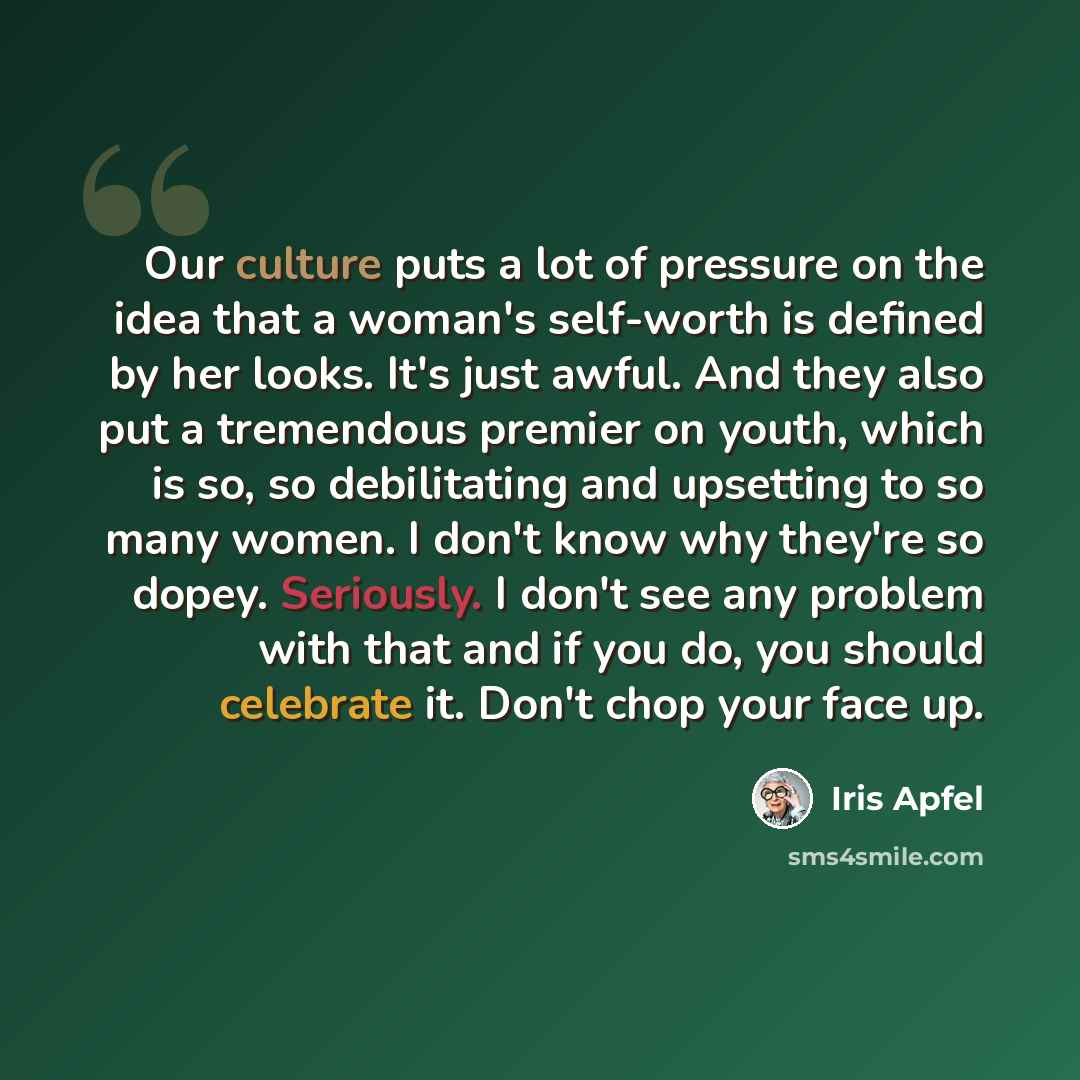 “Our culture puts a lot of pressure on the idea that a woman's self-worth is defined by her looks. It's just awful. And they also put a tremendous premier on youth, which is so, so debilitating and upsetting to so many women. I don't know why they're so dopey. Seriously. I don't see any problem…” quote by Iris Apfel