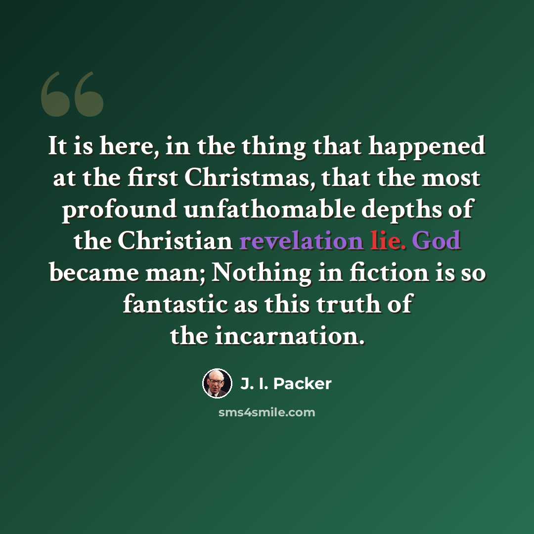 “It is here, in the thing that happened at the first Christmas, that the most profound unfathomable depths of the Christian revelation lie. God became man; Nothing in fiction is so fantastic as this truth of the incarnation.” quote by J. I. Packer