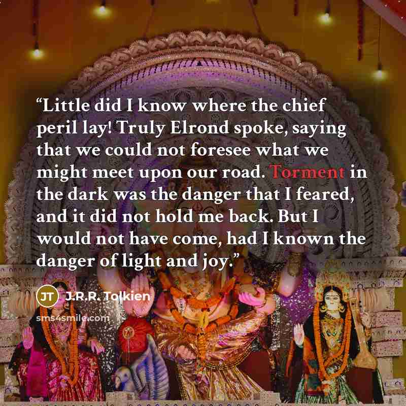 “Little did I know where the chief peril lay! Truly Elrond spoke, saying that we could not foresee what we might meet upon our road. Torment in the dark was the danger that I feared, and it did not hold me back. But I would not have come, had I known the danger of light and joy.” quote by J.R.R. Tolkien