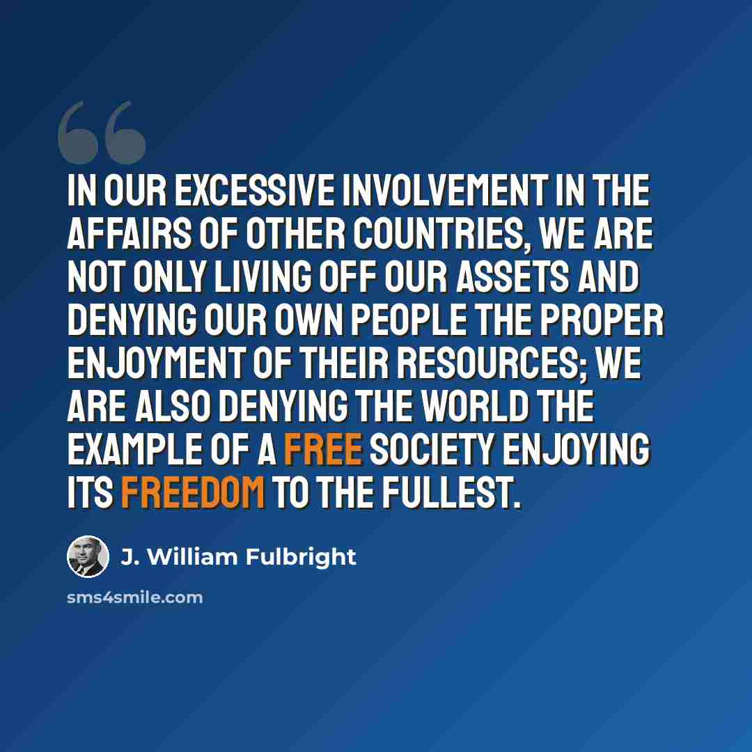 “In our excessive involvement in the affairs of other countries, we are not only living off our assets and denying our own people the proper enjoyment of their resources; we are also denying the world the example of a free society enjoying its freedom to the fullest.” quote by J. William Fulbright