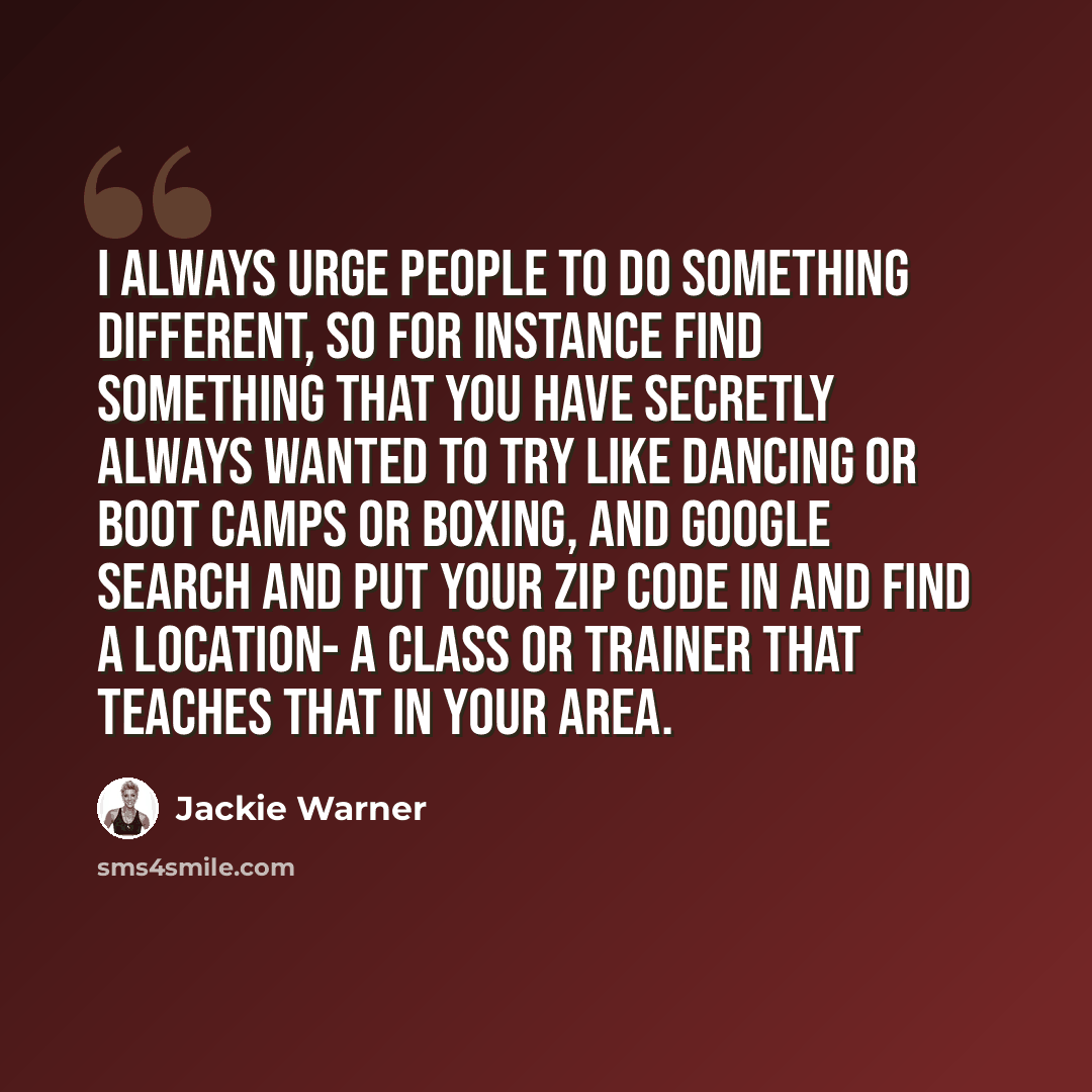 “I always urge people to do something different, so for instance find something that you have secretly always wanted to try like dancing or boot camps or boxing, and Google search and put your zip code in and find a location- a class or trainer that teaches that in your area.” quote by Jackie Warner