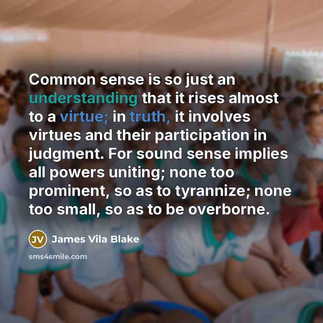“Common sense is so just an understanding that it rises almost to a virtue; in truth, it involves virtues and their participation in judgment. For sound sense implies all powers uniting; none too prominent, so as to tyrannize; none too small, so as to be overborne.” quote by James Vila Blake