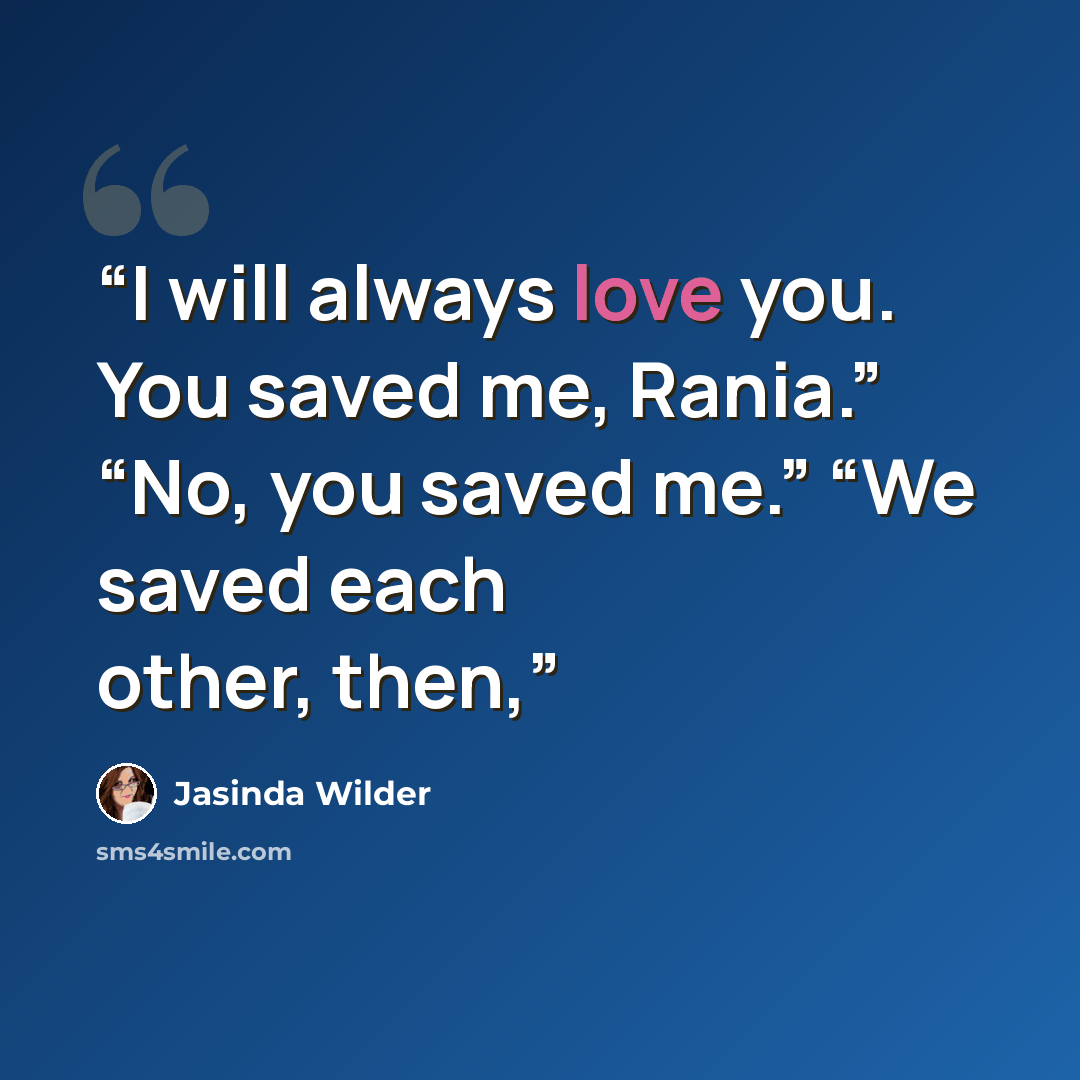 “I will always love you. You saved me, Rania.” “No, you saved me.” “We saved each other, then,” quote by Jasinda Wilder