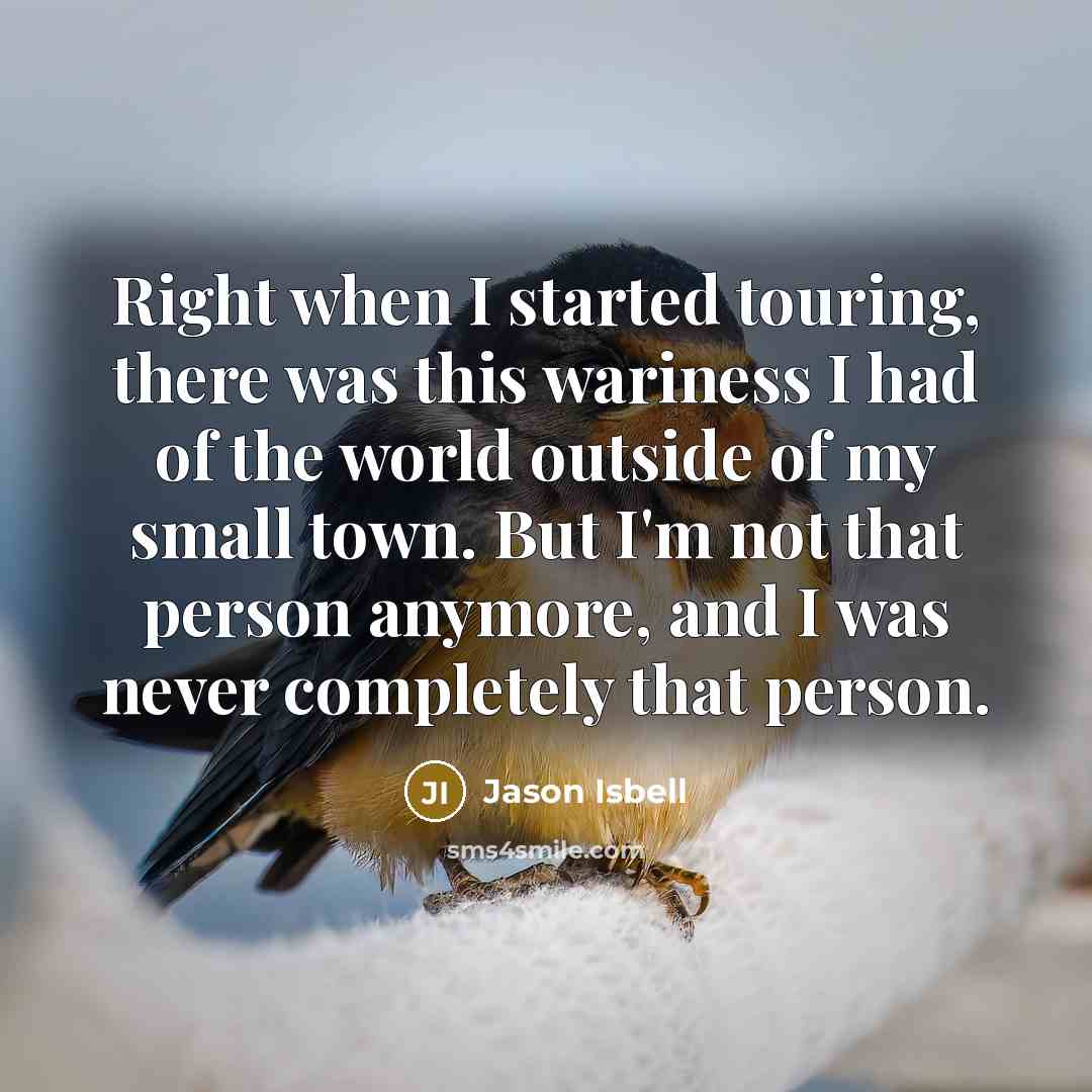 “Right when I started touring, there was this wariness I had of the world outside of my small town. But I'm not that person anymore, and I was never completely that person.” quote by Jason Isbell