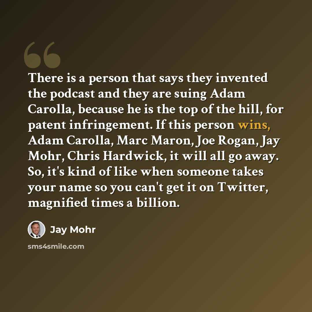 “There is a person that says they invented the podcast and they are suing Adam Carolla, because he is the top of the hill, for patent infringement. If this person wins, Adam Carolla, Marc Maron, Joe Rogan, Jay Mohr, Chris Hardwick, it will all go away. So, it's kind of like when someone takes your…” quote by Jay Mohr
