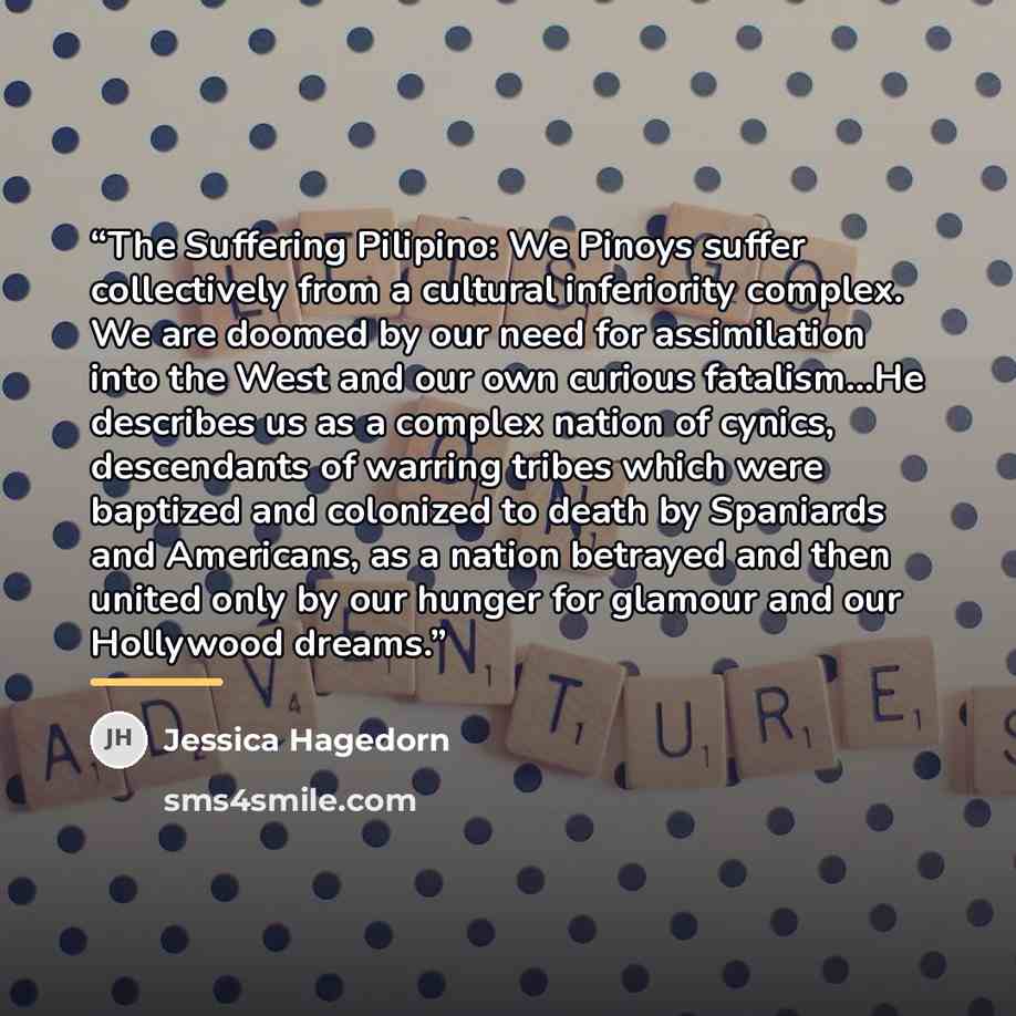 “The Suffering Pilipino: We Pinoys suffer collectively from a cultural inferiority complex. We are doomed by our need for assimilation into the West and our own curious fatalism...He describes us as a complex nation of cynics, descendants of warring tribes which were baptized and colonized to death…” quote by Jessica Hagedorn