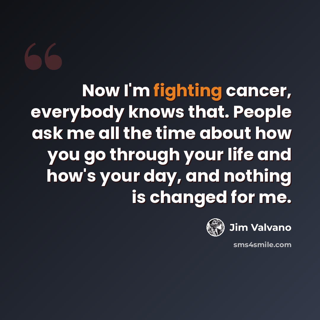 “Now I'm fighting cancer, everybody knows that. People ask me all the time about how you go through your life and how's your day, and nothing is changed for me.” quote by Jim Valvano