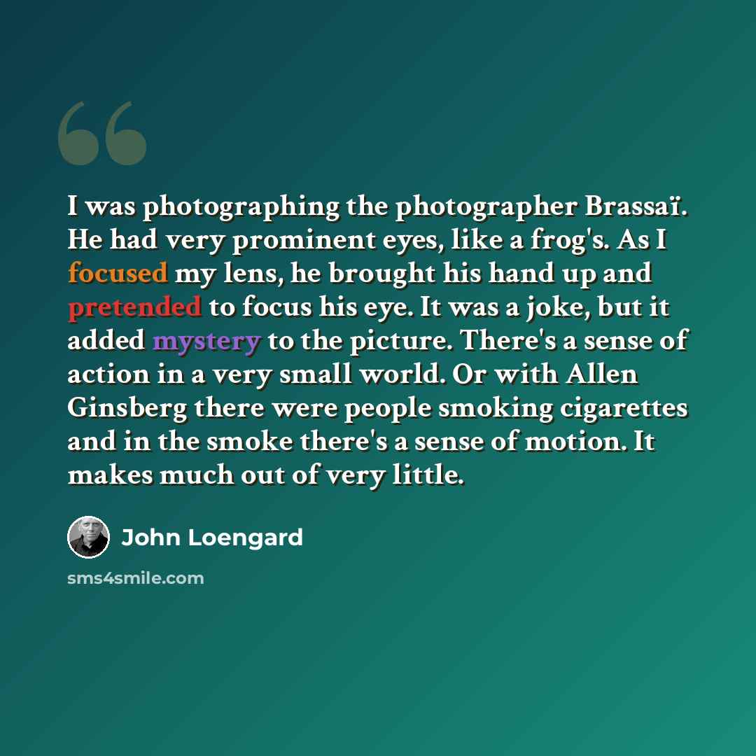 “I was photographing the photographer Brassaï. He had very prominent eyes, like a frog's. As I focused my lens, he brought his hand up and pretended to focus his eye. It was a joke, but it added mystery to the picture. There's a sense of action in a very small world. Or with Allen Ginsberg there…” quote by John Loengard