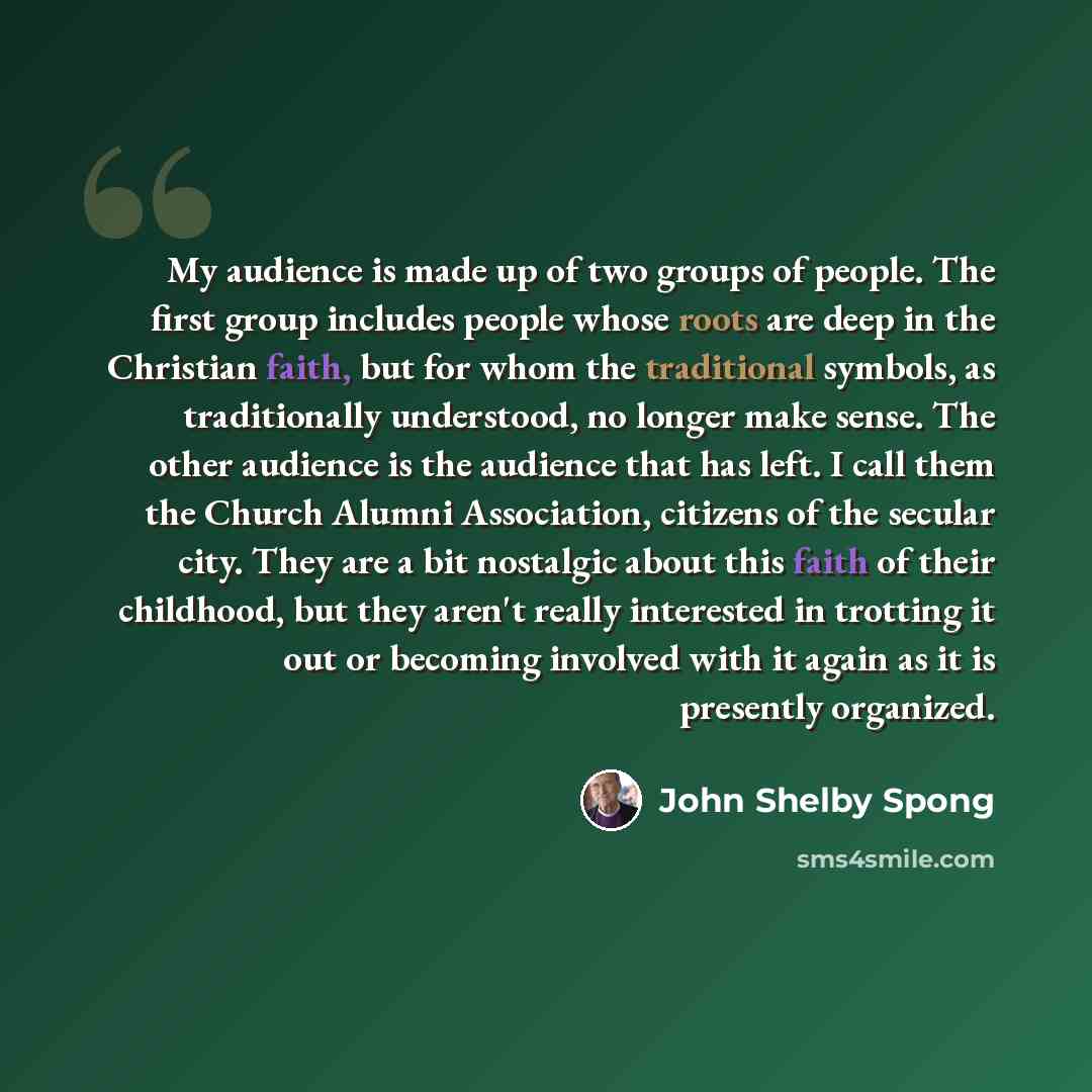 “My audience is made up of two groups of people. The first group includes people whose roots are deep in the Christian faith, but for whom the traditional symbols, as traditionally understood, no longer make sense. The other audience is the audience that has left. I call them the Church Alumni…” quote by John Shelby Spong