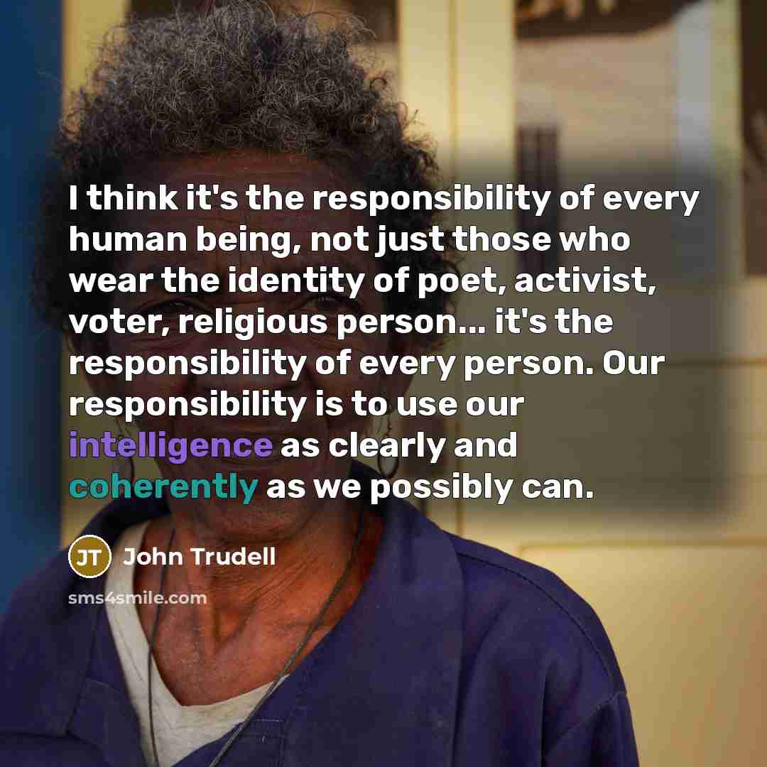 “I think it's the responsibility of every human being, not just those who wear the identity of poet, activist, voter, religious person... it's the responsibility of every person. Our responsibility is to use our intelligence as clearly and coherently as we possibly can.” quote by John Trudell