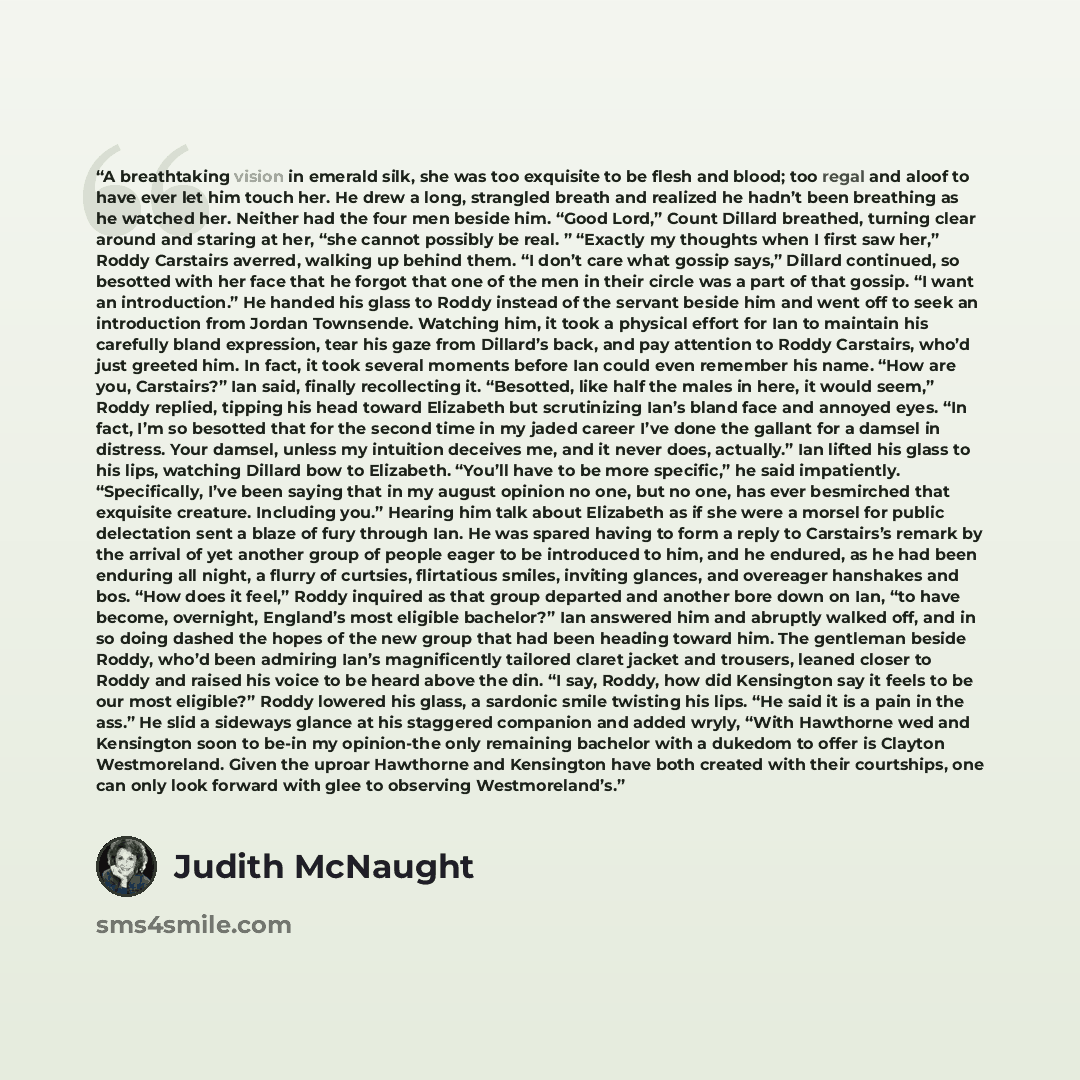 “A breathtaking vision in emerald silk, she was too exquisite to be flesh and blood; too regal and aloof to have ever let him touch her. He drew a long, strangled breath and realized he hadn’t been breathing as he watched her. Neither had the four men beside him. “Good Lord,” Count Dillard…” quote by Judith McNaught