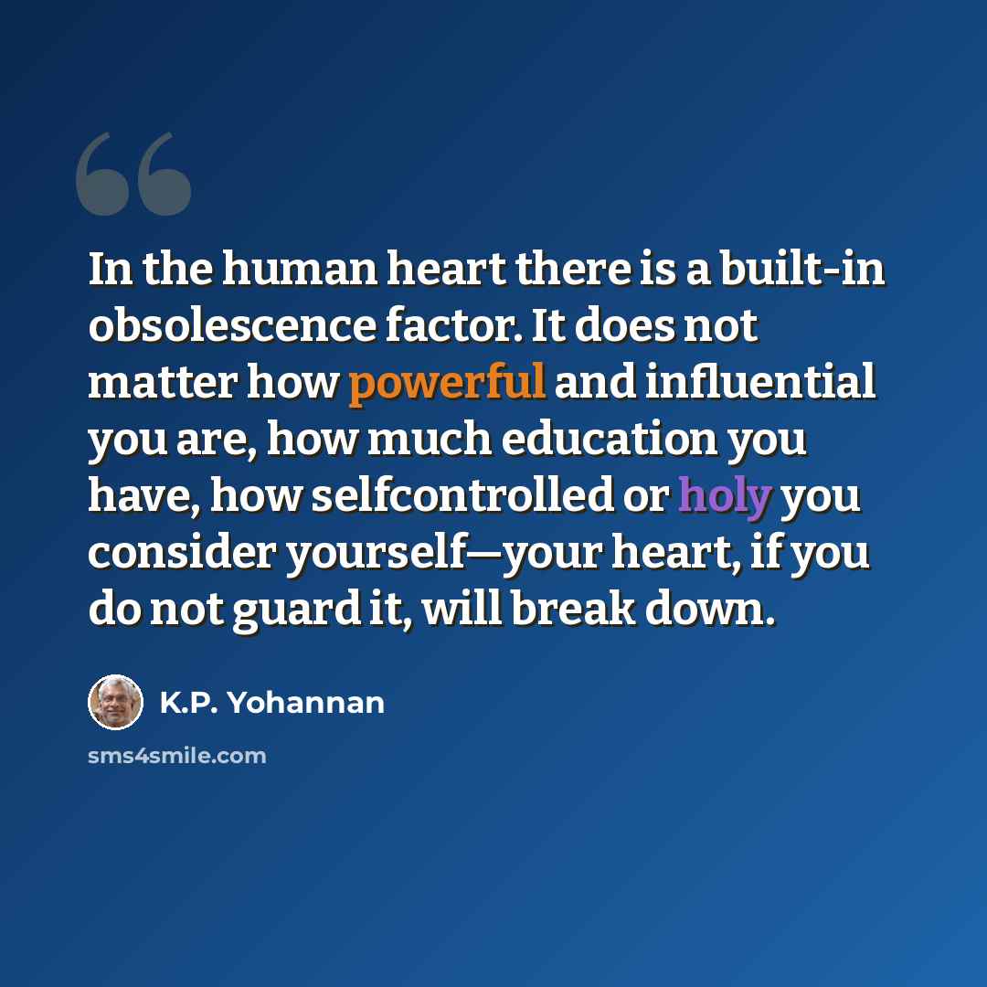 “In the human heart there is a built-in obsolescence factor. It does not matter how powerful and influential you are, how much education you have, how selfcontrolled or holy you consider yourself—your heart, if you do not guard it, will break down.” quote by K.P. Yohannan