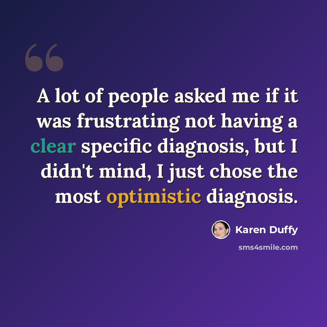 “A lot of people asked me if it was frustrating not having a clear specific diagnosis, but I didn't mind, I just chose the most optimistic diagnosis.” quote by Karen Duffy