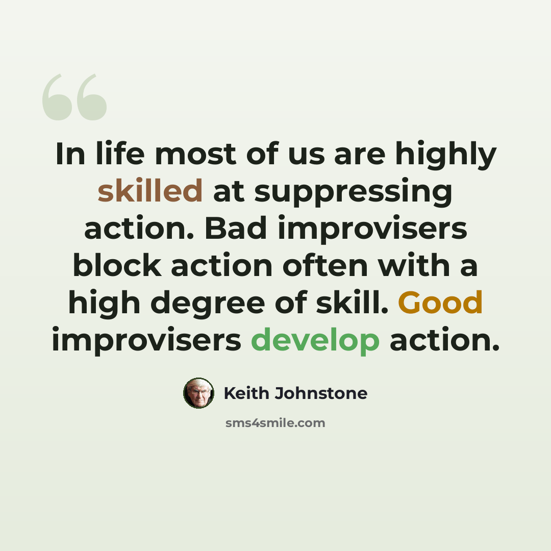 “In life most of us are highly skilled at suppressing action. Bad improvisers block action often with a high degree of skill. Good improvisers develop action.” quote by Keith Johnstone