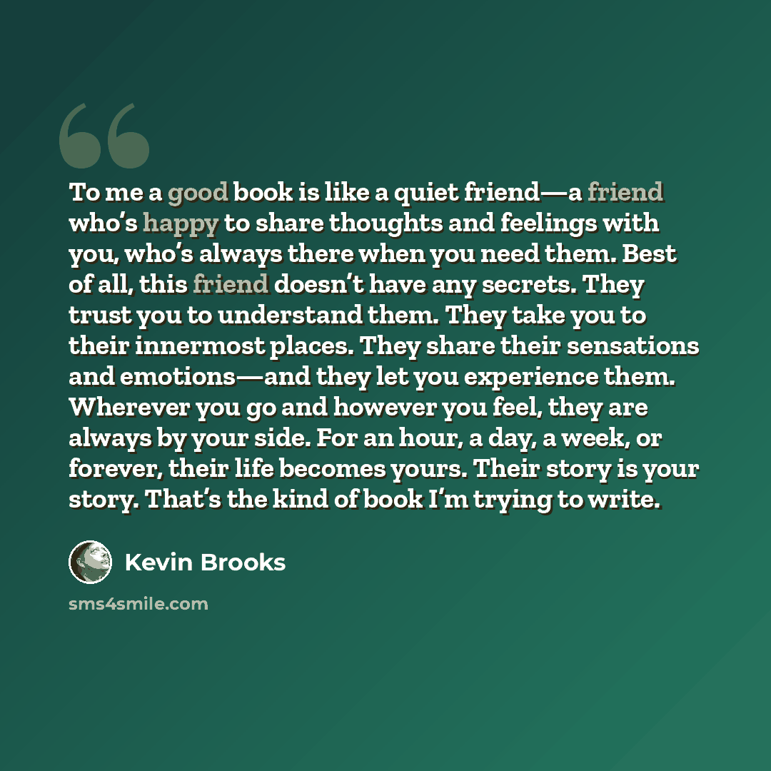 “To me a good book is like a quiet friend—a friend who’s happy to share thoughts and feelings with you, who’s always there when you need them. Best of all, this friend doesn’t have any secrets. They trust you to understand them. They take you to their innermost places. They share their sensations…” quote by Kevin Brooks