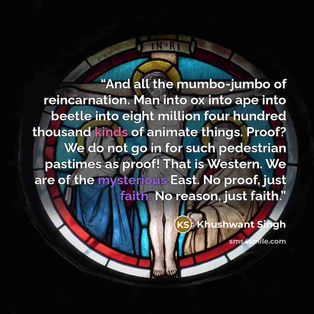 “And all the mumbo-jumbo of reincarnation. Man into ox into ape into beetle into eight million four hundred thousand kinds of animate things. Proof? We do not go in for such pedestrian pastimes as proof! That is Western. We are of the mysterious East. No proof, just faith. No reason, just faith.” quote by Khushwant Singh